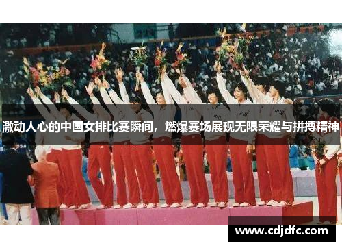 激动人心的中国女排比赛瞬间，燃爆赛场展现无限荣耀与拼搏精神